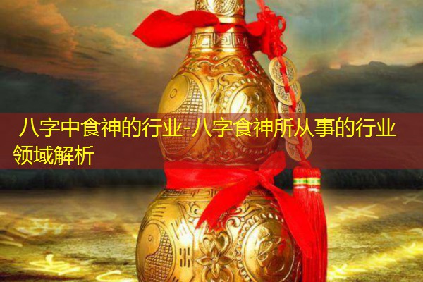 八字中食神的行业-八字食神所从事的行业领域解析