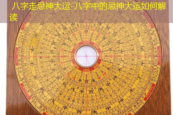 八字走忌神大运-八字中的忌神大运如何解读